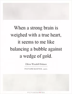 When a strong brain is weighed with a true heart, it seems to me like balancing a bubble against a wedge of gold Picture Quote #1