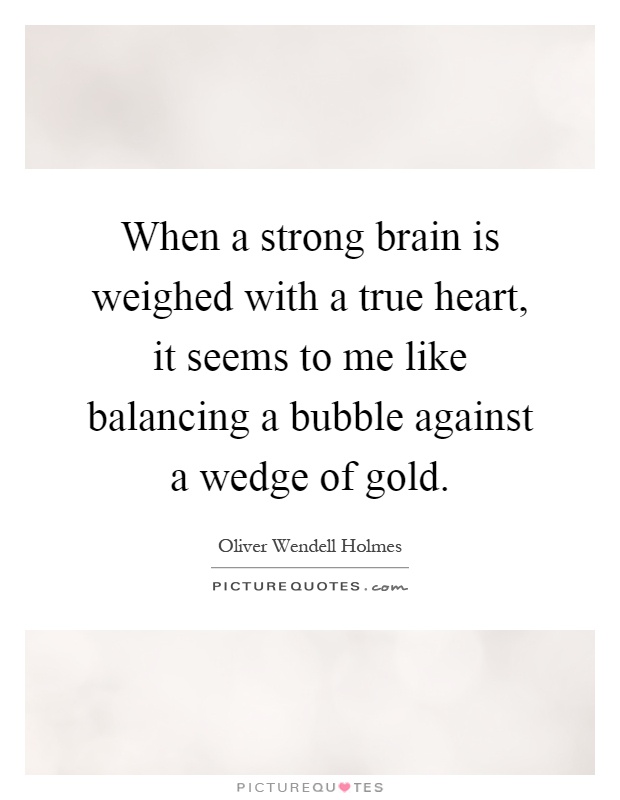 When a strong brain is weighed with a true heart, it seems to me like balancing a bubble against a wedge of gold Picture Quote #1