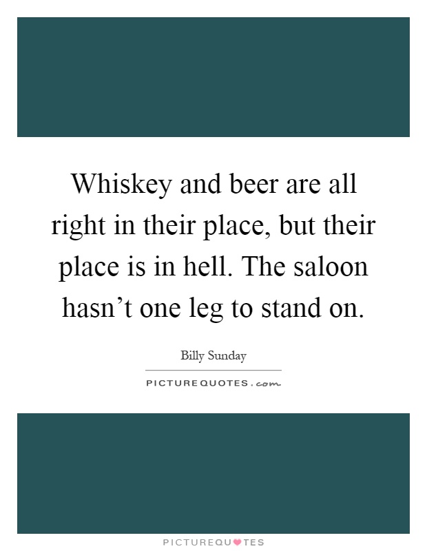 Whiskey and beer are all right in their place, but their place is in hell. The saloon hasn't one leg to stand on Picture Quote #1