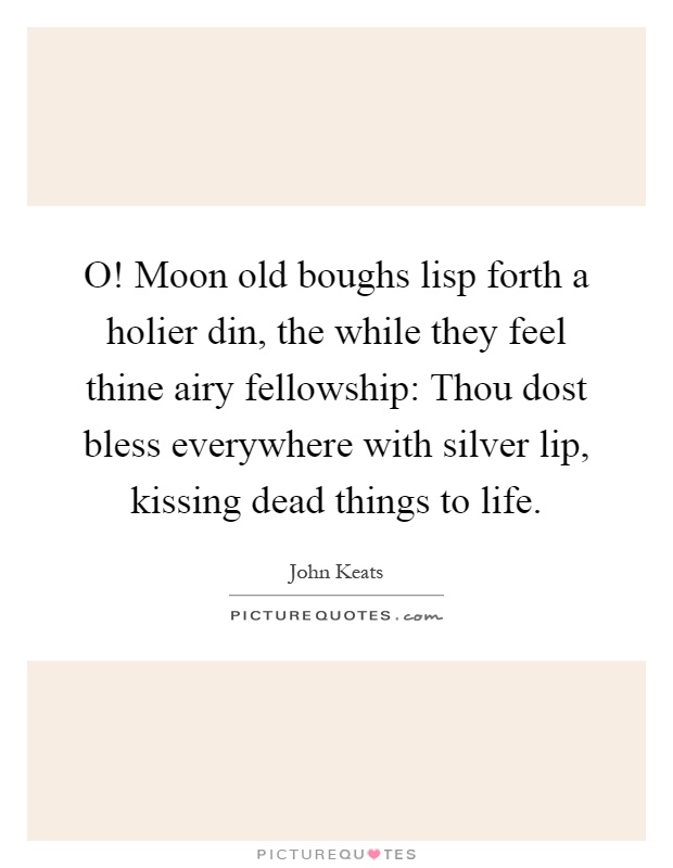 O! Moon old boughs lisp forth a holier din, the while they feel thine airy fellowship: Thou dost bless everywhere with silver lip, kissing dead things to life Picture Quote #1