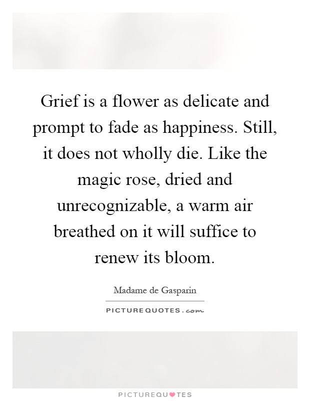 Grief is a flower as delicate and prompt to fade as happiness. Still, it does not wholly die. Like the magic rose, dried and unrecognizable, a warm air breathed on it will suffice to renew its bloom Picture Quote #1
