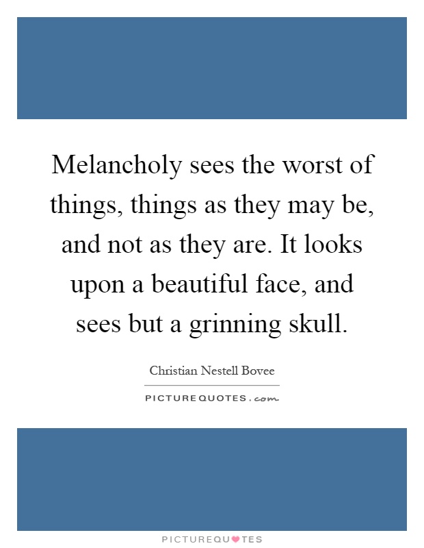 Melancholy sees the worst of things, things as they may be, and not as they are. It looks upon a beautiful face, and sees but a grinning skull Picture Quote #1