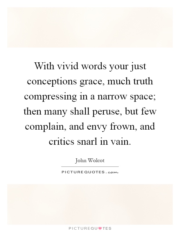 With vivid words your just conceptions grace, much truth compressing in a narrow space; then many shall peruse, but few complain, and envy frown, and critics snarl in vain Picture Quote #1
