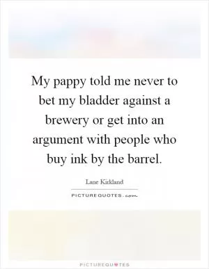 My pappy told me never to bet my bladder against a brewery or get into an argument with people who buy ink by the barrel Picture Quote #1