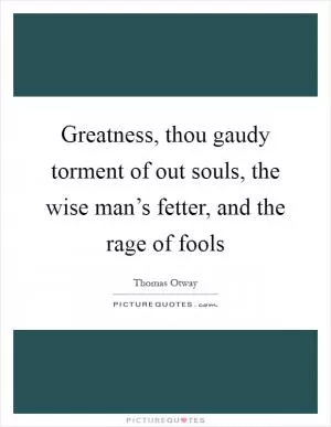 Greatness, thou gaudy torment of out souls, the wise man’s fetter, and the rage of fools Picture Quote #1