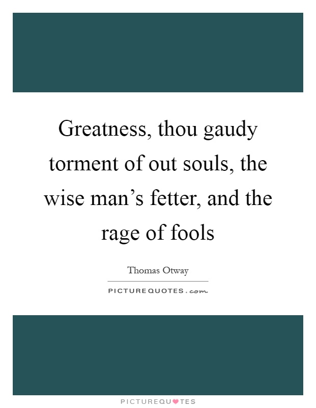 Greatness, thou gaudy torment of out souls, the wise man's fetter, and the rage of fools Picture Quote #1