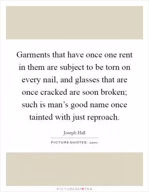 Garments that have once one rent in them are subject to be torn on every nail, and glasses that are once cracked are soon broken; such is man’s good name once tainted with just reproach Picture Quote #1
