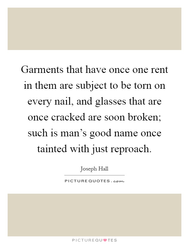 Garments that have once one rent in them are subject to be torn on every nail, and glasses that are once cracked are soon broken; such is man's good name once tainted with just reproach Picture Quote #1