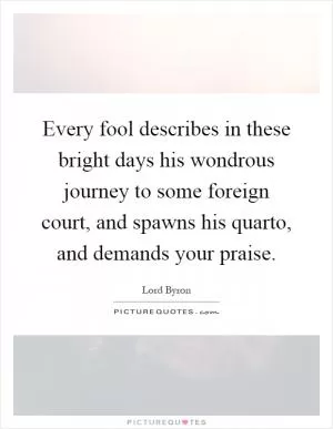 Every fool describes in these bright days his wondrous journey to some foreign court, and spawns his quarto, and demands your praise Picture Quote #1