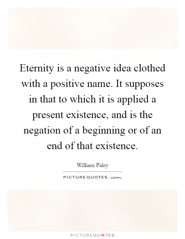 Eternity is a negative idea clothed with a positive name. It supposes in that to which it is applied a present existence, and is the negation of a beginning or of an end of that existence Picture Quote #1