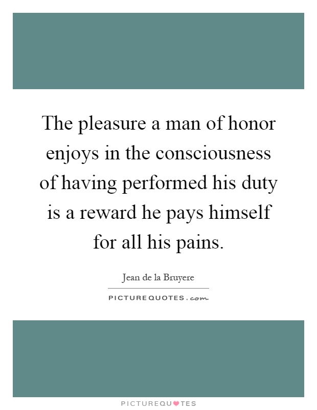 The pleasure a man of honor enjoys in the consciousness of having performed his duty is a reward he pays himself for all his pains Picture Quote #1