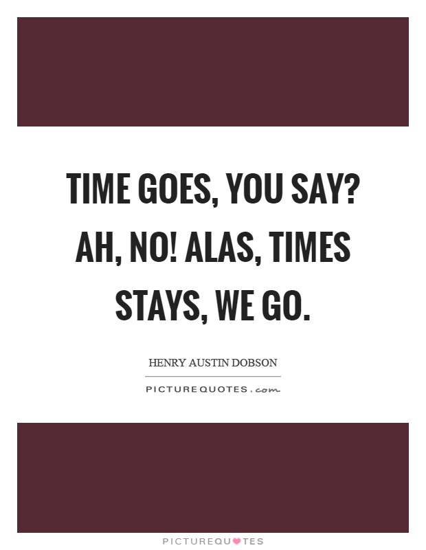 Time goes, you say? Ah, no! Alas, times stays, we go Picture Quote #1