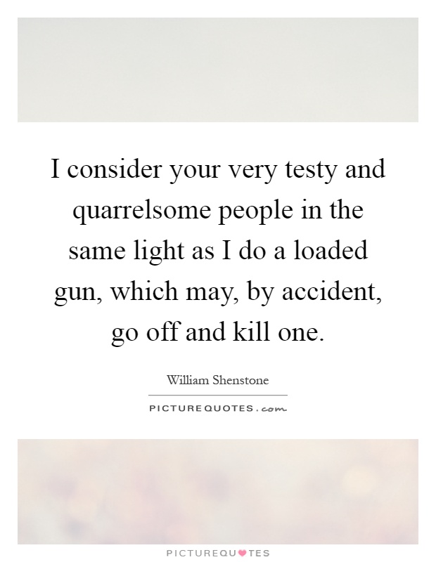I consider your very testy and quarrelsome people in the same light as I do a loaded gun, which may, by accident, go off and kill one Picture Quote #1