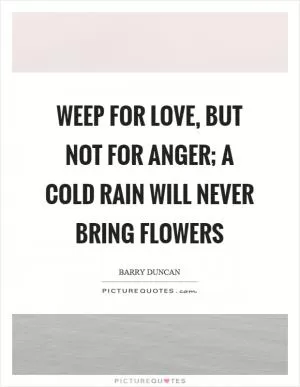 Weep for love, but not for anger; a cold rain will never bring flowers Picture Quote #1