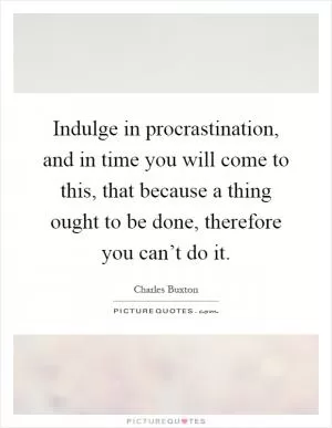 Indulge in procrastination, and in time you will come to this, that because a thing ought to be done, therefore you can’t do it Picture Quote #1