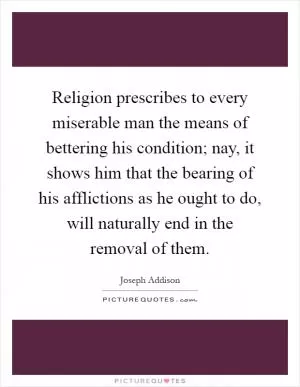 Religion prescribes to every miserable man the means of bettering his condition; nay, it shows him that the bearing of his afflictions as he ought to do, will naturally end in the removal of them Picture Quote #1