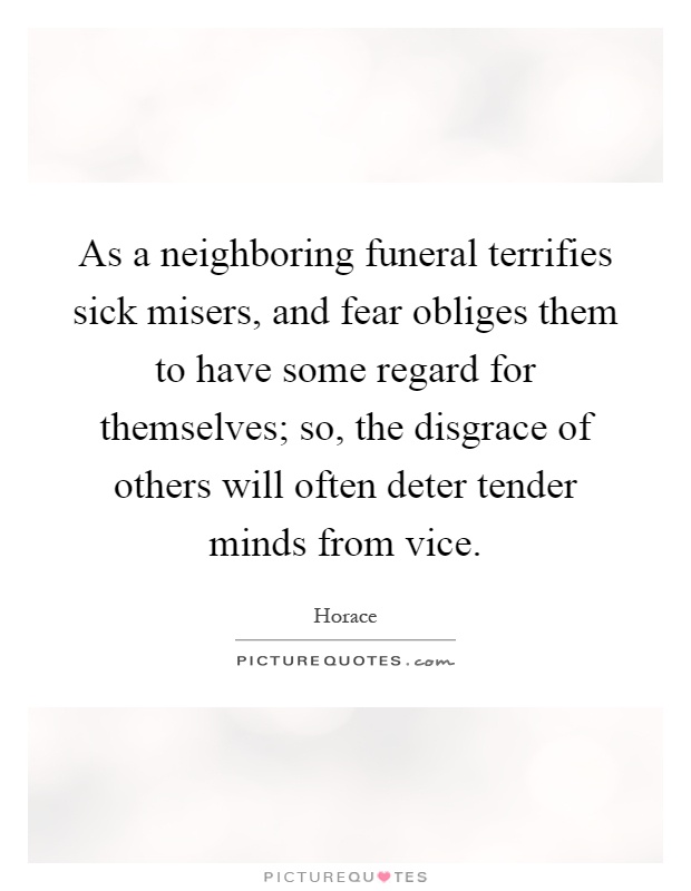 As a neighboring funeral terrifies sick misers, and fear obliges them to have some regard for themselves; so, the disgrace of others will often deter tender minds from vice Picture Quote #1