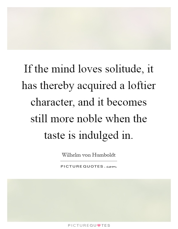 If the mind loves solitude, it has thereby acquired a loftier character, and it becomes still more noble when the taste is indulged in Picture Quote #1