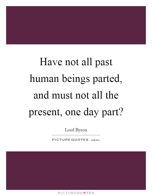 Have not all past human beings parted, and must not all the present, one day part? Picture Quote #1
