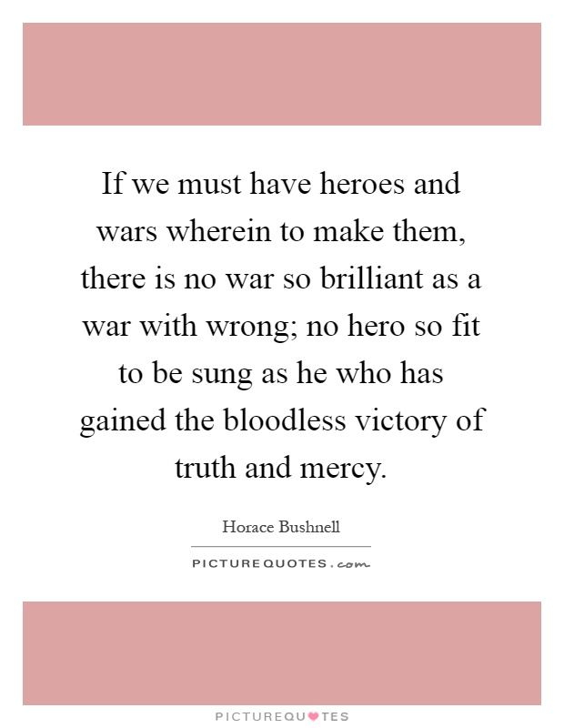 If we must have heroes and wars wherein to make them, there is no war so brilliant as a war with wrong; no hero so fit to be sung as he who has gained the bloodless victory of truth and mercy Picture Quote #1