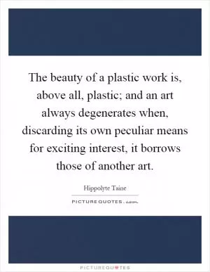 The beauty of a plastic work is, above all, plastic; and an art always degenerates when, discarding its own peculiar means for exciting interest, it borrows those of another art Picture Quote #1