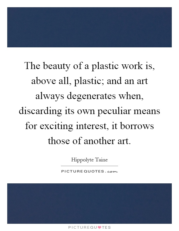 The beauty of a plastic work is, above all, plastic; and an art always degenerates when, discarding its own peculiar means for exciting interest, it borrows those of another art Picture Quote #1