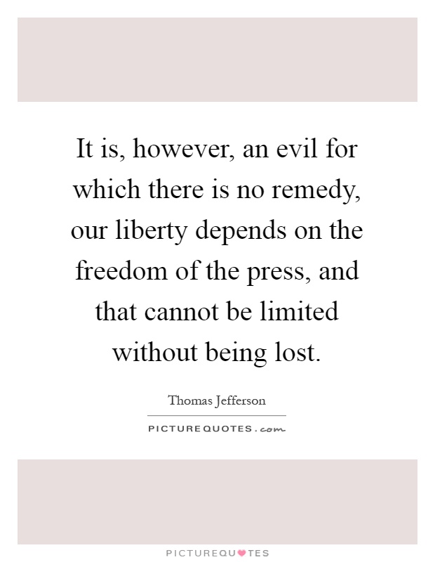 It is, however, an evil for which there is no remedy, our liberty depends on the freedom of the press, and that cannot be limited without being lost Picture Quote #1