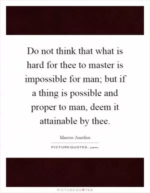 Do not think that what is hard for thee to master is impossible for man; but if a thing is possible and proper to man, deem it attainable by thee Picture Quote #1