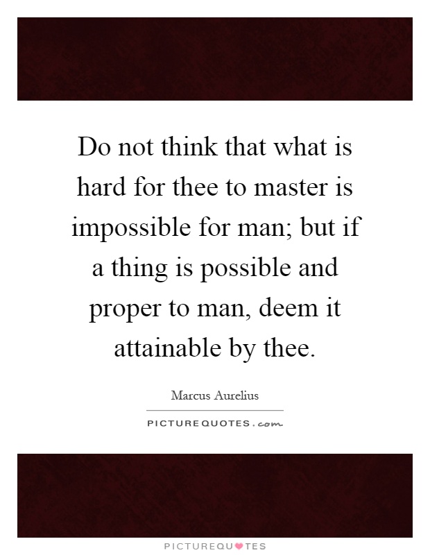 Do not think that what is hard for thee to master is impossible for man; but if a thing is possible and proper to man, deem it attainable by thee Picture Quote #1