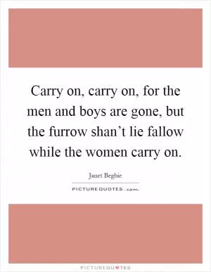Carry on, carry on, for the men and boys are gone, but the furrow shan’t lie fallow while the women carry on Picture Quote #1