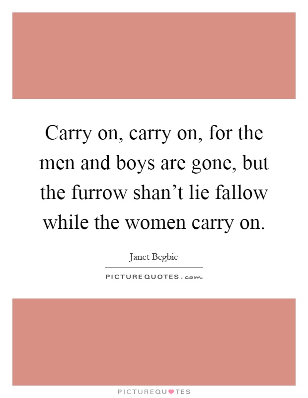 Carry on, carry on, for the men and boys are gone, but the furrow shan't lie fallow while the women carry on Picture Quote #1