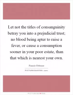 Let not the titles of consanguinity betray you into a prejudicial trust; no blood being apter to raise a fever, or cause a consumption sooner in your poor estate, than that which is nearest your own Picture Quote #1