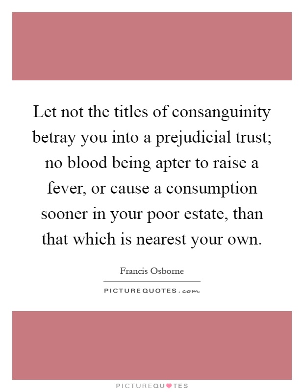 Let not the titles of consanguinity betray you into a prejudicial trust; no blood being apter to raise a fever, or cause a consumption sooner in your poor estate, than that which is nearest your own Picture Quote #1