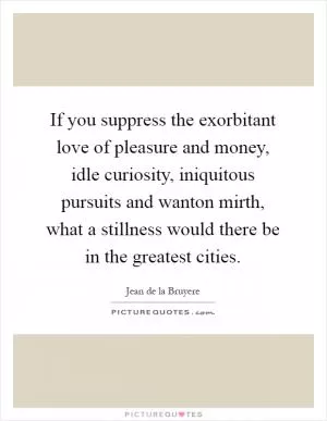 If you suppress the exorbitant love of pleasure and money, idle curiosity, iniquitous pursuits and wanton mirth, what a stillness would there be in the greatest cities Picture Quote #1