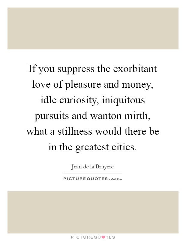 If you suppress the exorbitant love of pleasure and money, idle curiosity, iniquitous pursuits and wanton mirth, what a stillness would there be in the greatest cities Picture Quote #1