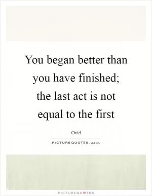 You began better than you have finished; the last act is not equal to the first Picture Quote #1