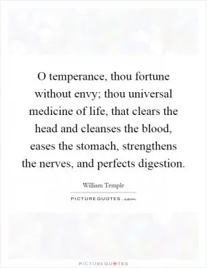 O temperance, thou fortune without envy; thou universal medicine of life, that clears the head and cleanses the blood, eases the stomach, strengthens the nerves, and perfects digestion Picture Quote #1