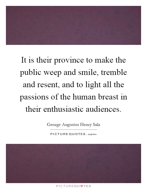 It is their province to make the public weep and smile, tremble and resent, and to light all the passions of the human breast in their enthusiastic audiences Picture Quote #1