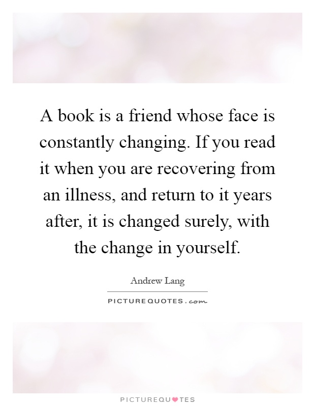 A book is a friend whose face is constantly changing. If you read it when you are recovering from an illness, and return to it years after, it is changed surely, with the change in yourself Picture Quote #1