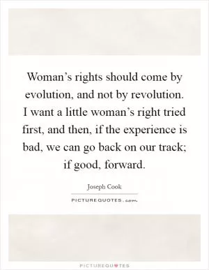 Woman’s rights should come by evolution, and not by revolution. I want a little woman’s right tried first, and then, if the experience is bad, we can go back on our track; if good, forward Picture Quote #1
