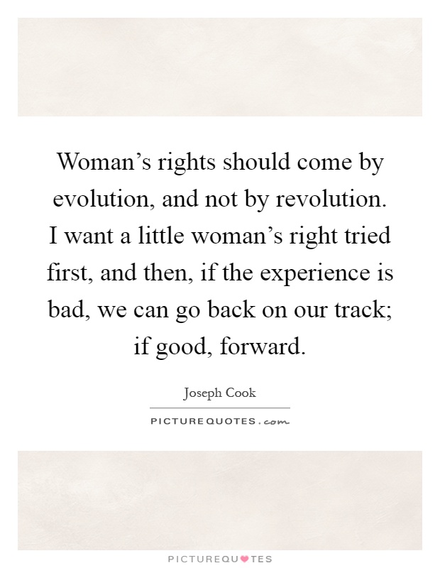 Woman's rights should come by evolution, and not by revolution. I want a little woman's right tried first, and then, if the experience is bad, we can go back on our track; if good, forward Picture Quote #1