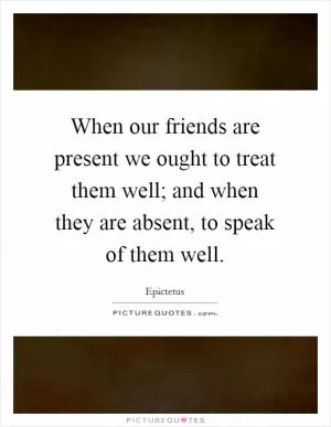 When our friends are present we ought to treat them well; and when they are absent, to speak of them well Picture Quote #1