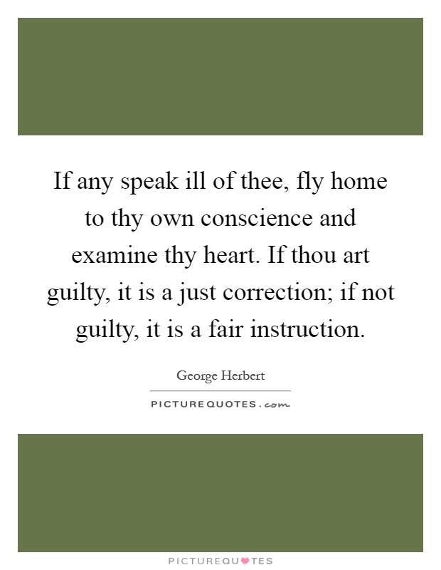 If any speak ill of thee, fly home to thy own conscience and examine thy heart. If thou art guilty, it is a just correction; if not guilty, it is a fair instruction Picture Quote #1