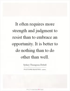 It often requires more strength and judgment to resist than to embrace an opportunity. It is better to do nothing than to do other than well Picture Quote #1