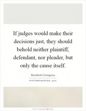 If judges would make their decisions just, they should behold neither plaintiff, defendant, nor pleader, but only the cause itself Picture Quote #1