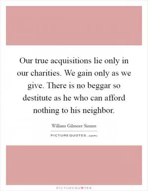 Our true acquisitions lie only in our charities. We gain only as we give. There is no beggar so destitute as he who can afford nothing to his neighbor Picture Quote #1