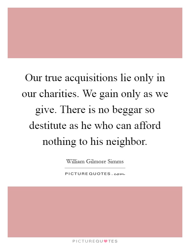 Our true acquisitions lie only in our charities. We gain only as we give. There is no beggar so destitute as he who can afford nothing to his neighbor Picture Quote #1
