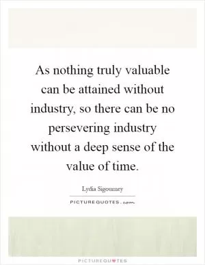 As nothing truly valuable can be attained without industry, so there can be no persevering industry without a deep sense of the value of time Picture Quote #1