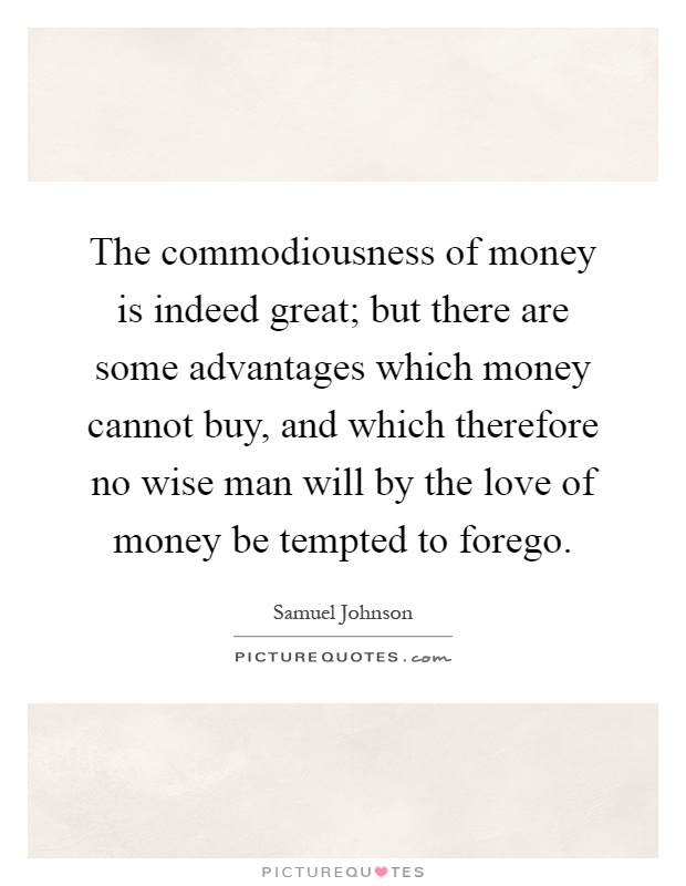 The commodiousness of money is indeed great; but there are some advantages which money cannot buy, and which therefore no wise man will by the love of money be tempted to forego Picture Quote #1