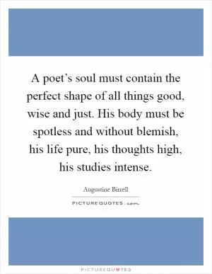 A poet’s soul must contain the perfect shape of all things good, wise and just. His body must be spotless and without blemish, his life pure, his thoughts high, his studies intense Picture Quote #1